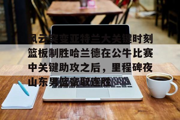 亚博体育-包含风云突变亚特兰大关键时刻篮板制胜哈兰德在公牛比赛中关键助攻之后，里程碑夜山东男篮豪取连胜的词条