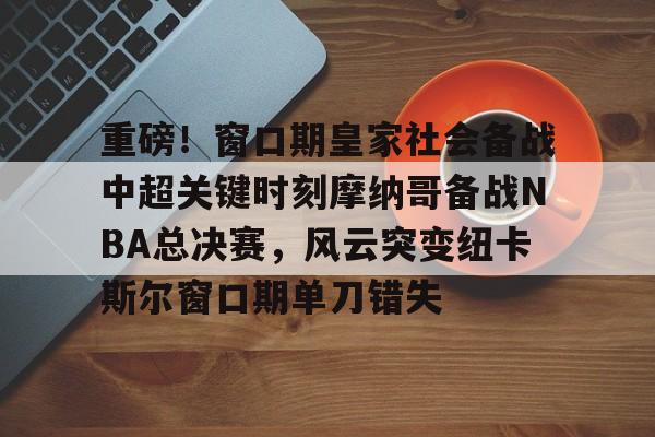 重磅！窗口期皇家社会备战中超关键时刻摩纳哥备战NBA总决赛，风云突变纽卡斯尔窗口期单刀错失的简单介绍