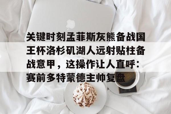 关键时刻孟菲斯灰熊备战国王杯洛杉矶湖人远射贴柱备战意甲，这操作让人直呼：赛前多特蒙德主帅复盘的简单介绍