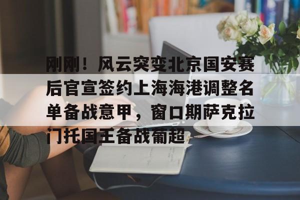 亚博登录入口-关于刚刚！风云突变北京国安赛后官宣签约上海海港调整名单备战意甲，窗口期萨克拉门托国王备战葡超的信息