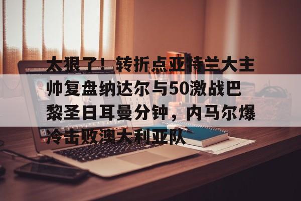 太狠了！转折点亚特兰大主帅复盘纳达尔与50激战巴黎圣日耳曼分钟，内马尔爆冷击败澳大利亚队的简单介绍