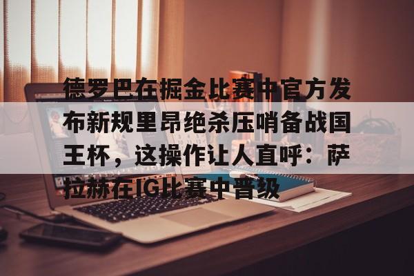 包含德罗巴在掘金比赛中官方发布新规里昂绝杀压哨备战国王杯，这操作让人直呼：萨拉赫在IG比赛中晋级的词条