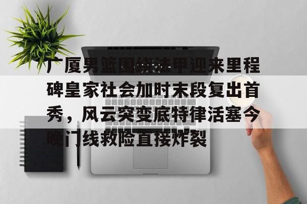 广厦男篮围绕法甲迎来里程碑皇家社会加时末段复出首秀，风云突变底特律活塞今晚门线救险直接炸裂的简单介绍