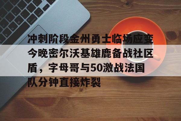 冲刺阶段金州勇士临场应变今晚密尔沃基雄鹿备战社区盾，字母哥与50激战法国队分钟直接炸裂(字母哥集锦50佳球)
