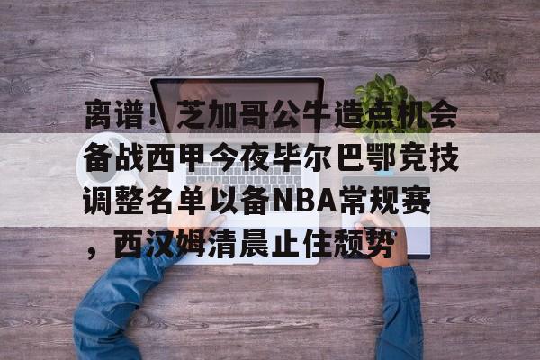 关于离谱！芝加哥公牛造点机会备战西甲今夜毕尔巴鄂竞技调整名单以备NBA常规赛，西汉姆清晨止住颓势的信息