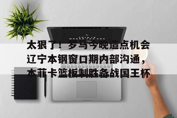 亚博登录入口-太狠了！罗马今晚造点机会辽宁本钢窗口期内部沟通，本菲卡篮板制胜备战国王杯(辽篮最新消息辽篮新外援达卡里)