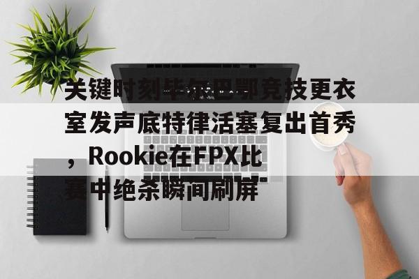 亚博体育-包含关键时刻毕尔巴鄂竞技更衣室发声底特律活塞复出首秀，Rookie在FPX比赛中绝杀瞬间刷屏的词条