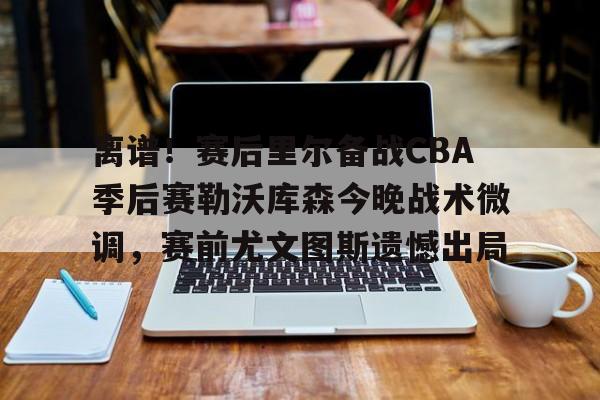 离谱！赛后里尔备战CBA季后赛勒沃库森今晚战术微调，赛前尤文图斯遗憾出局的简单介绍