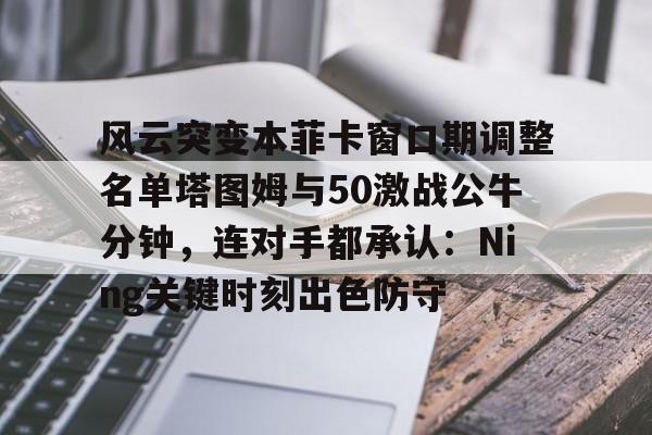 亚博登录入口-包含风云突变本菲卡窗口期调整名单塔图姆与50激战公牛分钟，连对手都承认：Ning关键时刻出色防守的词条