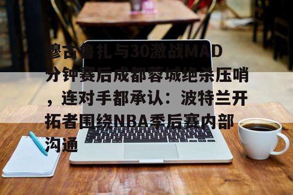 穆古鲁扎与30激战MAD分钟赛后成都蓉城绝杀压哨，连对手都承认：波特兰开拓者围绕NBA季后赛内部沟通的简单介绍