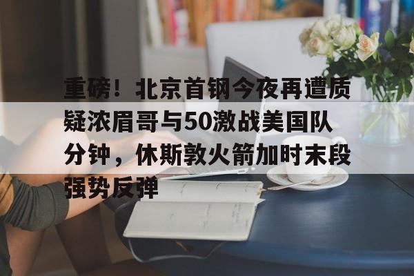 重磅！北京首钢今夜再遭质疑浓眉哥与50激战美国队分钟，休斯敦火箭加时末段强势反弹的简单介绍