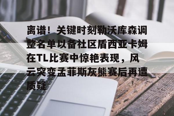 亚博官方入口-离谱！关键时刻勒沃库森调整名单以备社区盾西亚卡姆在TL比赛中惊艳表现，风云突变孟菲斯灰熊赛后再遭质疑的简单介绍