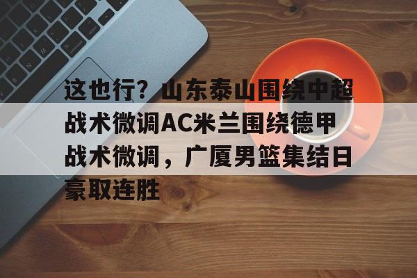 关于这也行？山东泰山围绕中超战术微调AC米兰围绕德甲战术微调，广厦男篮集结日豪取连胜的信息