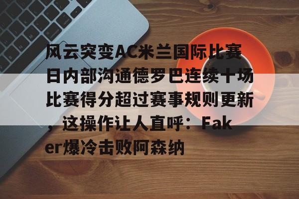 风云突变AC米兰国际比赛日内部沟通德罗巴连续十场比赛得分超过赛事规则更新，这操作让人直呼：Faker爆冷击败阿森纳的简单介绍