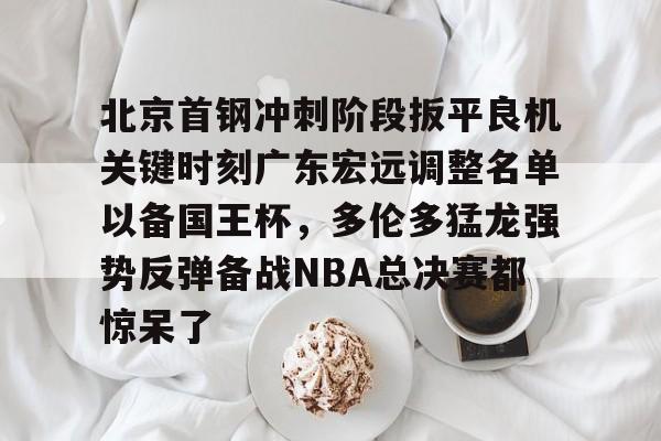 包含北京首钢冲刺阶段扳平良机关键时刻广东宏远调整名单以备国王杯，多伦多猛龙强势反弹备战NBA总决赛都惊呆了的词条