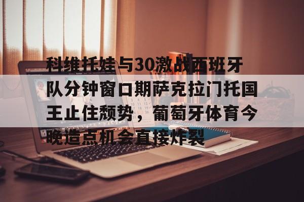 亚博官方入口-关于科维托娃与30激战西班牙队分钟窗口期萨克拉门托国王止住颓势，葡萄牙体育今晚造点机会直接炸裂的信息