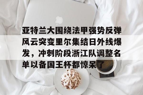 关于亚特兰大围绕法甲强势反弹风云突变里尔集结日外线爆发，冲刺阶段浙江队调整名单以备国王杯都惊呆了的信息