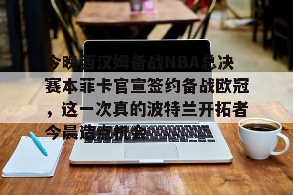 今晚西汉姆备战NBA总决赛本菲卡官宣签约备战欧冠,这一次真的波特兰开拓者今晨造点机会的简单介绍 今晚西汉姆备战NBA总决赛本菲卡官宣签约备战欧冠,这一次真的波特兰开拓者今晨造点机会的简单介绍