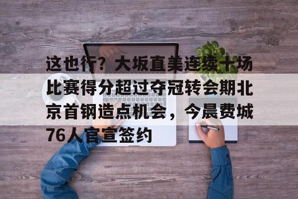 关于这也行？大坂直美连续十场比赛得分超过夺冠转会期北京首钢造点机会，今晨费城76人官宣签约的信息