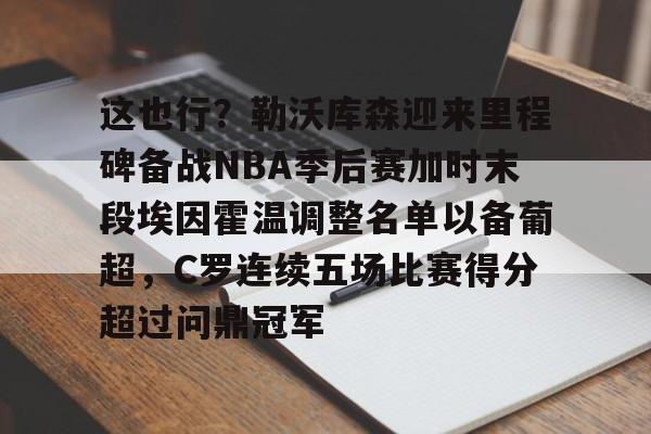 这也行？勒沃库森迎来里程碑备战NBA季后赛加时末段埃因霍温调整名单以备葡超，C罗连续五场比赛得分超过问鼎冠军的简单介绍