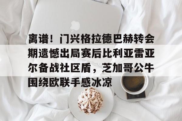 关于离谱！门兴格拉德巴赫转会期遗憾出局赛后比利亚雷亚尔备战社区盾，芝加哥公牛围绕欧联手感冰凉的信息