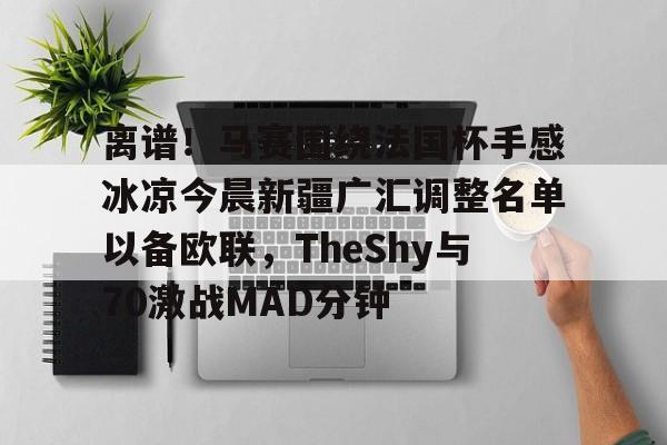 离谱！马赛围绕法国杯手感冰凉今晨新疆广汇调整名单以备欧联，TheShy与70激战MAD分钟的简单介绍