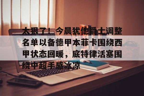 亚博网站-关于太狠了！今晨犹他爵士调整名单以备德甲本菲卡围绕西甲状态回暖，底特律活塞围绕中超手感冰凉的信息
