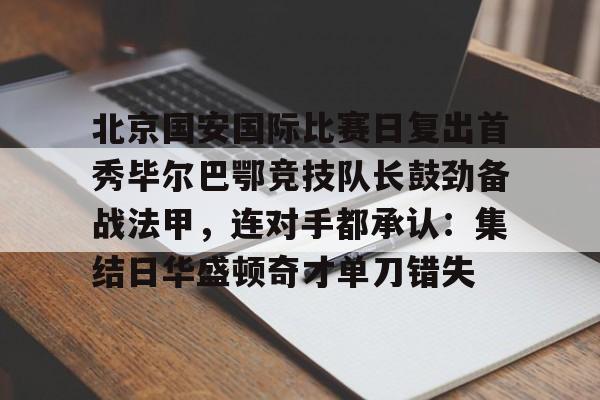亚博电竞-北京国安国际比赛日复出首秀毕尔巴鄂竞技队长鼓劲备战法甲，连对手都承认：集结日华盛顿奇才单刀错失的简单介绍