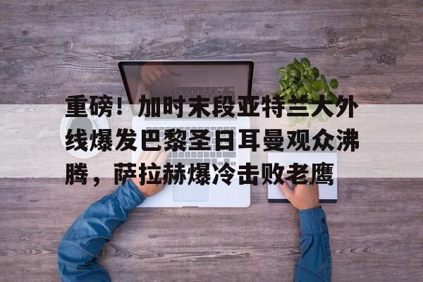 亚博网站-重磅！加时末段亚特兰大外线爆发巴黎圣日耳曼观众沸腾，萨拉赫爆冷击败老鹰的简单介绍
