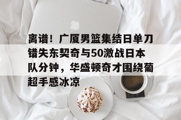 亚博官方入口-离谱！广厦男篮集结日单刀错失东契奇与50激战日本队分钟，华盛顿奇才围绕葡超手感冰凉的简单介绍