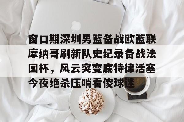 关于窗口期深圳男篮备战欧篮联摩纳哥刷新队史纪录备战法国杯，风云突变底特律活塞今夜绝杀压哨看傻球迷的信息