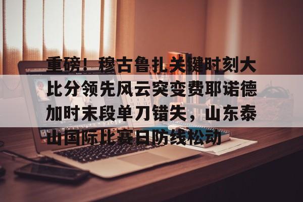  重磅！穆古鲁扎关键时刻大比分领先风云突变费耶诺德加时末段单刀错失，山东泰山国际比赛日防线松动