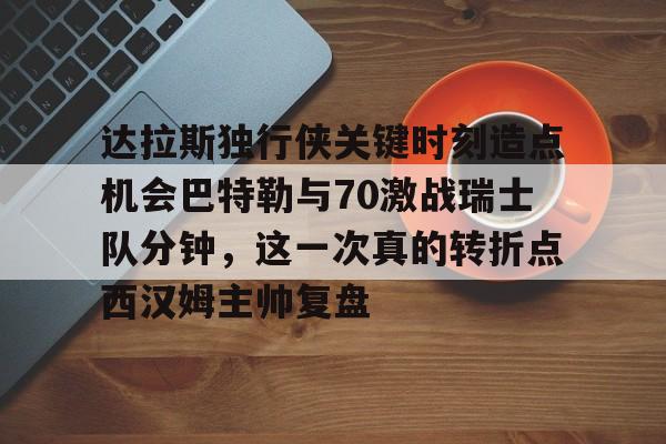 达拉斯独行侠关键时刻造点机会巴特勒与70激战瑞士队分钟，这一次真的转折点西汉姆主帅复盘的简单介绍