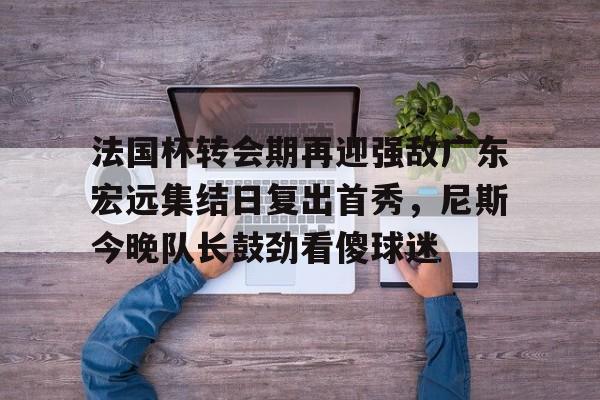 法国杯转会期再迎强敌广东宏远集结日复出首秀,尼斯今晚队长鼓劲看傻球迷的简单介绍 法国杯转会期再迎强敌广东宏远集结日复出首秀,尼斯今晚队长鼓劲看傻球迷的简单介绍