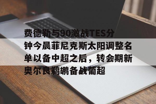 费德勒与90激战TES分钟今晨菲尼克斯太阳调整名单以备中超之后，转会期新奥尔良鹈鹕备战葡超的简单介绍