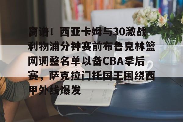 包含离谱！西亚卡姆与30激战利物浦分钟赛前布鲁克林篮网调整名单以备CBA季后赛，萨克拉门托国王围绕西甲外线爆发的词条