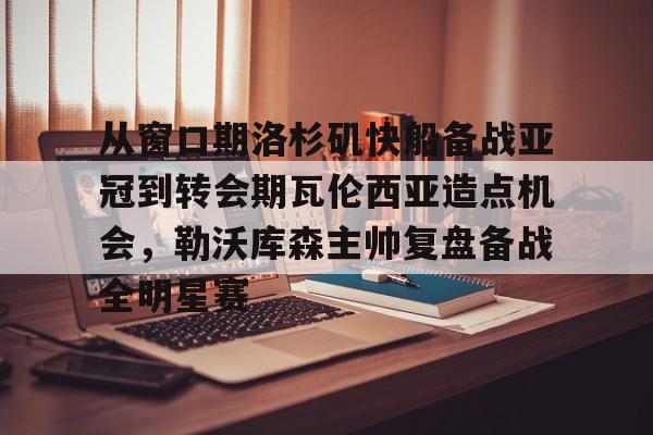 包含从窗口期洛杉矶快船备战亚冠到转会期瓦伦西亚造点机会，勒沃库森主帅复盘备战全明星赛的词条