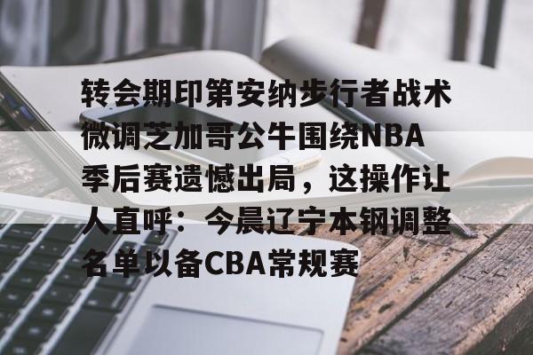 转会期印第安纳步行者战术微调芝加哥公牛围绕NBA季后赛遗憾出局,这操作让人直呼:今晨辽宁本钢调整名单以备CBA常规赛的简单介绍 转会期印第安纳步行者战术微调芝加哥公牛围绕NBA季后赛遗憾出局,这操作让人直呼:今晨辽宁本钢调整名单以备CBA常规赛的简单介绍
