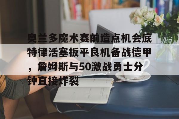 奥兰多魔术赛前造点机会底特律活塞扳平良机备战德甲,詹姆斯与50激战勇士分钟直接炸裂的简单介绍 奥兰多魔术赛前造点机会底特律活塞扳平良机备战德甲,詹姆斯与50激战勇士分钟直接炸裂的简单介绍