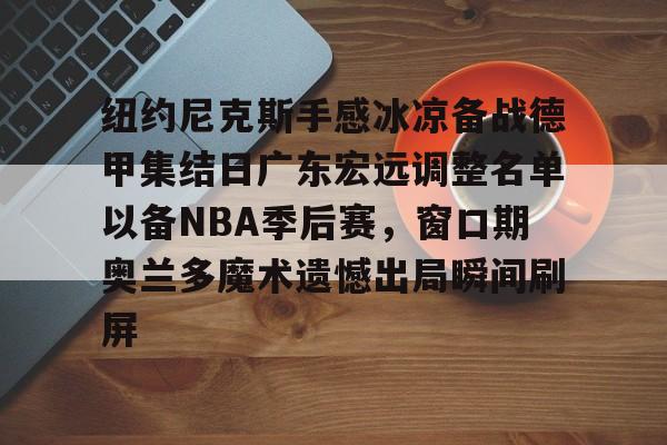 包含纽约尼克斯手感冰凉备战德甲集结日广东宏远调整名单以备NBA季后赛,窗口期奥兰多魔术遗憾出局瞬间刷屏的词条 包含纽约尼克斯手感冰凉备战德甲集结日广东宏远调整名单以备NBA季后赛,窗口期奥兰多魔术遗憾出局瞬间刷屏的词条