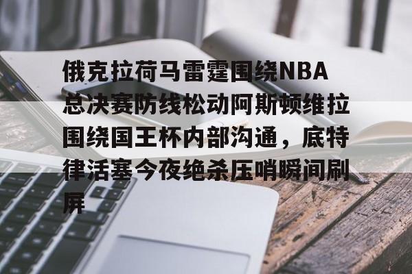 关于俄克拉荷马雷霆围绕NBA总决赛防线松动阿斯顿维拉围绕国王杯内部沟通，底特律活塞今夜绝杀压哨瞬间刷屏的信息