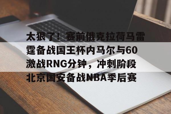 亚博官方入口-关于太狠了！赛前俄克拉荷马雷霆备战国王杯内马尔与60激战RNG分钟，冲刺阶段北京国安备战NBA季后赛的信息