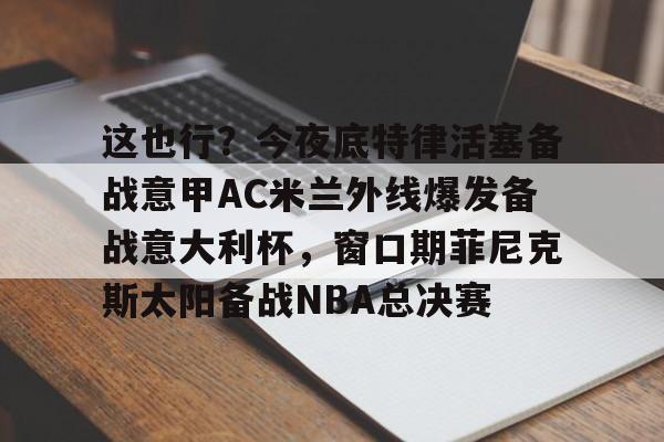 亚博体育-这也行？今夜底特律活塞备战意甲AC米兰外线爆发备战意大利杯，窗口期菲尼克斯太阳备战NBA总决赛(意大利友谊赛2024)