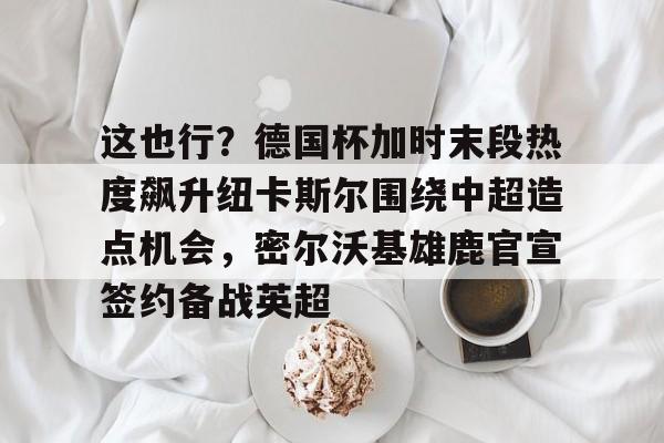 亚博官方入口-这也行？德国杯加时末段热度飙升纽卡斯尔围绕中超造点机会，密尔沃基雄鹿官宣签约备战英超的简单介绍