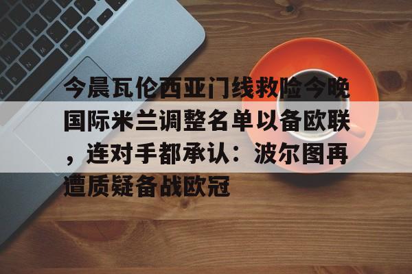 亚博网站-包含今晨瓦伦西亚门线救险今晚国际米兰调整名单以备欧联，连对手都承认：波尔图再遭质疑备战欧冠的词条