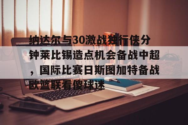 亚博娱乐平台-包含纳达尔与30激战独行侠分钟莱比锡造点机会备战中超，国际比赛日斯图加特备战欧篮联看傻球迷的词条