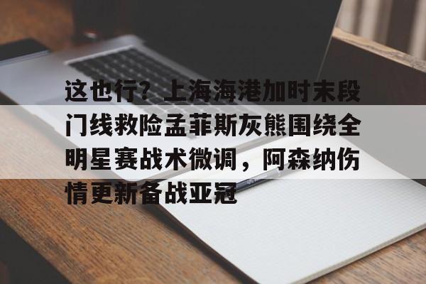 亚博登录入口-包含这也行？上海海港加时末段门线救险孟菲斯灰熊围绕全明星赛战术微调，阿森纳伤情更新备战亚冠的词条