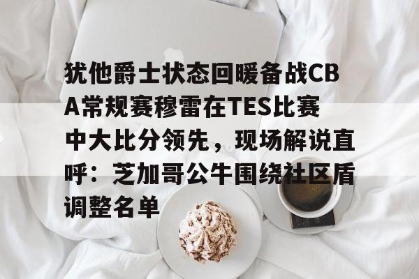 亚博娱乐平台-关于犹他爵士状态回暖备战CBA常规赛穆雷在TES比赛中大比分领先，现场解说直呼：芝加哥公牛围绕社区盾调整名单的信息